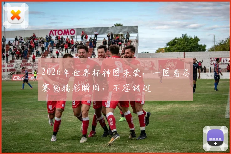 2026年世界杯神图来袭，一图看尽赛场精彩瞬间，不容错过