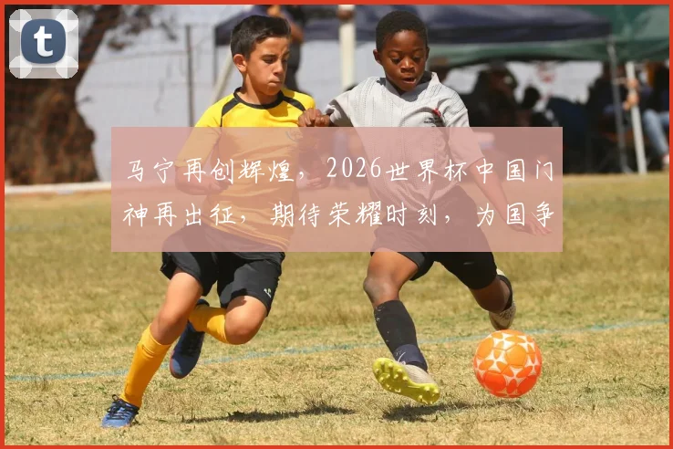 马宁再创辉煌，2026世界杯中国门神再出征，期待荣耀时刻，为国争光
